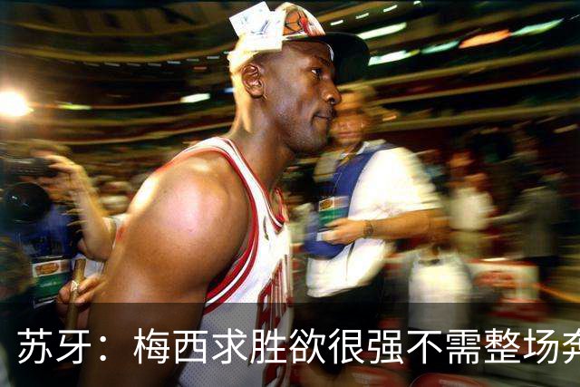苏牙：梅西求胜欲很强不需整场奔跑，思维速度比跑动最多的快千倍