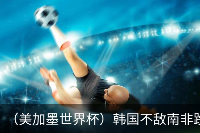 （美加墨世界杯）韩国不敌南非跌至小组第三 出线前景待定